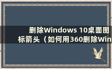 删除Windows 10桌面图标箭头（如何用360删除Windows 10桌面图标箭头）